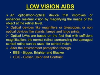 LOW VISION AIDS
 An optical/non-optical device that improves or
enhances residual vision by magnifying the image of the
object at the retinal level.
 Optical devices like magnifiers or telescopes, or non
optical devices like stands, lamps and large prints.
 Optical LVAs are based on the fact that with sufficient
magnification, the normal retina surrounding the damaged
central retina can be used for central vision.
 Alter the environment perception through
• BBB - Bigger, Brighter and Blacker
• CCC - Closer, Color and Contrast
 