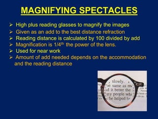 MAGNIFYING SPECTACLES
 High plus reading glasses to magnify the images
 Given as an add to the best distance refraction
 Reading distance is calculated by 100 divided by add
 Magnification is 1/4th the power of the lens.
 Used for near work
 Amount of add needed depends on the accommodation
and the reading distance
 
