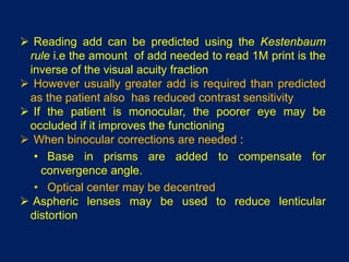  Reading add can be predicted using the Kestenbaum
rule i.e the amount of add needed to read 1M print is the
inverse of the visual acuity fraction
 However usually greater add is required than predicted
as the patient also has reduced contrast sensitivity
 If the patient is monocular, the poorer eye may be
occluded if it improves the functioning
 When binocular corrections are needed :
• Base in prisms are added to compensate for
convergence angle.
• Optical center may be decentred
 Aspheric lenses may be used to reduce lenticular
distortion
 