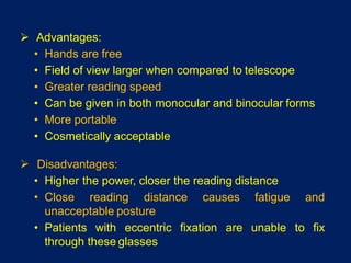  Advantages:
• Hands are free
• Field of view larger when compared to telescope
• Greater reading speed
• Can be given in both monocular and binocular forms
• More portable
• Cosmetically acceptable
 Disadvantages:
• Higher the power, closer the reading distance
• Close reading distance causes fatigue and
unacceptable posture
• Patients with eccentric fixation are unable to fix
through these glasses
 
