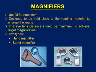 MAGNIFIERS
 Useful for near work
 Designed to be held close to the reading material to
enlarge the image
 The eye lens distance should be minimum to achieve
larger magnification
 Two types:
• Hand magnifier
• Stand magnifier
 
