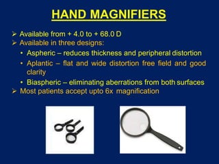 HAND MAGNIFIERS
 Available from + 4.0 to + 68.0 D
 Available in three designs:
• Aspheric – reduces thickness and peripheral distortion
• Aplantic – flat and wide distortion free field and good
clarity
• Biaspheric – eliminating aberrations from both surfaces
 Most patients accept upto 6x magnification
 
