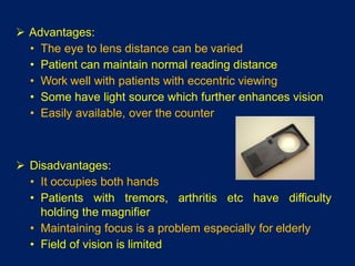  Advantages:
• The eye to lens distance can be varied
• Patient can maintain normal reading distance
• Work well with patients with eccentric viewing
• Some have light source which further enhances vision
• Easily available, over the counter
 Disadvantages:
• It occupies both hands
• Patients with tremors, arthritis etc have difficulty
holding the magnifier
• Maintaining focus is a problem especially for elderly
• Field of vision is limited
 