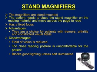STAND MAGNIFIERS
 The magnifiers are stand mounted
 The patient needs to place the stand magnifier on the
reading material and move across the page to read
 Has a fixed focus
 Advantages:
• They are a choice for patients with tremors, arthritis
and constricted visual fields
 Disadvantages:
• Field of vision is reduced
• Too close reading posture is uncomfortable for the
patient
• Blocks good lighting unless self illuminated
 