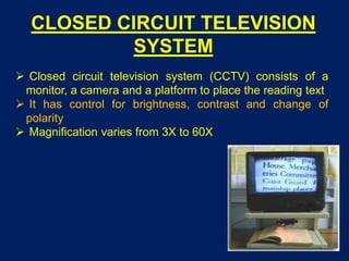 CLOSED CIRCUIT TELEVISION
SYSTEM
 Closed circuit television system (CCTV) consists of a
monitor, a camera and a platform to place the reading text
 It has control for brightness, contrast and change of
polarity
 Magnification varies from 3X to 60X
 