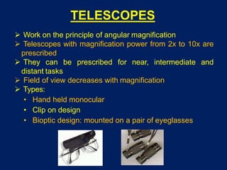 TELESCOPES
 Work on the principle of angular magnification
 Telescopes with magnification power from 2x to 10x are
prescribed
 They can be prescribed for near, intermediate and
distant tasks
 Field of view decreases with magnification
 Types:
• Hand held monocular
• Clip on design
• Bioptic design: mounted on a pair of eyeglasses
 