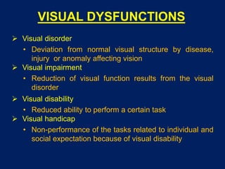 VISUAL DYSFUNCTIONS
 Visual disorder
• Deviation from normal visual structure by disease,
injury or anomaly affecting vision
 Visual impairment
• Reduction of visual function results from the visual
disorder
 Visual disability
• Reduced ability to perform a certain task
 Visual handicap
• Non-performance of the tasks related to individual and
social expectation because of visual disability
 
