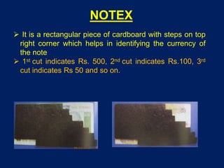 NOTEX
 It is a rectangular piece of cardboard with steps on top
right corner which helps in identifying the currency of
the note
 1st cut indicates Rs. 500, 2nd cut indicates Rs.100, 3rd
cut indicates Rs 50 and so on.
 