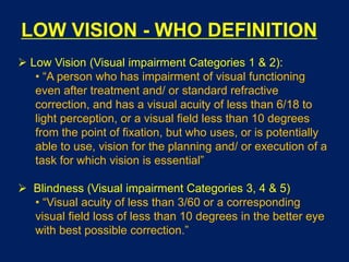 LOW VISION - WHO DEFINITION
 Low Vision (Visual impairment Categories 1 & 2):
• “A person who has impairment of visual functioning
even after treatment and/ or standard refractive
correction, and has a visual acuity of less than 6/18 to
light perception, or a visual field less than 10 degrees
from the point of fixation, but who uses, or is potentially
able to use, vision for the planning and/ or execution of a
task for which vision is essential”
 Blindness (Visual impairment Categories 3, 4 & 5)
• “Visual acuity of less than 3/60 or a corresponding
visual field loss of less than 10 degrees in the better eye
with best possible correction.”
 