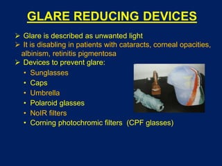GLARE REDUCING DEVICES
 Glare is described as unwanted light
 It is disabling in patients with cataracts, corneal opacities,
albinism, retinitis pigmentosa
 Devices to prevent glare:
• Sunglasses
• Caps
• Umbrella
• Polaroid glasses
• NoIR filters
• Corning photochromic filters (CPF glasses)
 