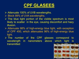 CPF GLASEES
 Attenuate 100% of UVB wavelengths.
 Block 99% of UVA wavelengths.
 The blue light portion of the visible spectrum is most
likely to scatter in the eye, causing discomfort and hazy
illusion.
 Attenuate 98% of high-energy blue light, with exception
of CPF 450, which attenuates 96% of high-energy blue
light.
 The number of the CPF glasses correspond to
wavelength in nanometers above which light is
transmitted
 