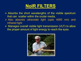 NoIR FILTERS
 Absorbs the short wavelengths of the visible spectrum
that can scatter within the ocular media,
 Also absorbs ultraviolet light (upto 4000 nm) and
infrared light
 Manages overall visible light transmission (VLT) to allow
the proper amount of light energy to reach the eyes.
 