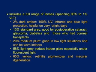 Includes a full range of lenses (spanning 90% to 1%
VLT)
• 2% dark amber: 100% UV, infrared and blue light
protection, helpful on very bright days
• 13% standard grey: good for postoperative cataract,
glaucoma, diabetics and those who had corneal
transplants
• 20% medium plum: good in low light situations and
can be worn indoors
• 58% light grey: reduce indoor glare especially under
fluorescent light
• 65% yellow: retinitis pigmentosa and macular
dgeneration
 