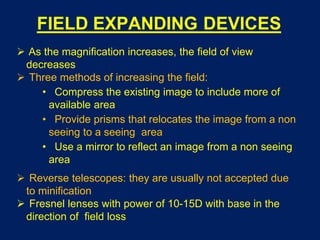 FIELD EXPANDING DEVICES
 As the magnification increases, the field of view
decreases
 Three methods of increasing the field:
• Compress the existing image to include more of
available area
• Provide prisms that relocates the image from a non
seeing to a seeing area
• Use a mirror to reflect an image from a non seeing
area
 Reverse telescopes: they are usually not accepted due
to minification
 Fresnel lenses with power of 10-15D with base in the
direction of field loss
 