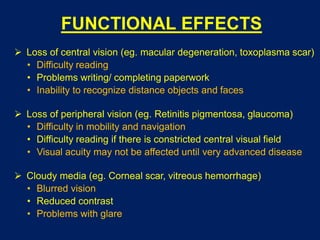 FUNCTIONAL EFFECTS
 Loss of central vision (eg. macular degeneration, toxoplasma scar)
• Difficulty reading
• Problems writing/ completing paperwork
• Inability to recognize distance objects and faces
 Loss of peripheral vision (eg. Retinitis pigmentosa, glaucoma)
• Difficulty in mobility and navigation
• Difficulty reading if there is constricted central visual field
• Visual acuity may not be affected until very advanced disease
 Cloudy media (eg. Corneal scar, vitreous hemorrhage)
• Blurred vision
• Reduced contrast
• Problems with glare
 