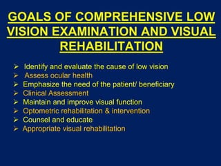 GOALS OF COMPREHENSIVE LOW
VISION EXAMINATION AND VISUAL
REHABILITATION
 Identify and evaluate the cause of low vision
 Assess ocular health
 Emphasize the need of the patient/ beneficiary
 Clinical Assessment
 Maintain and improve visual function
 Optometric rehabilitation & intervention
 Counsel and educate
 Appropriate visual rehabilitation
 
