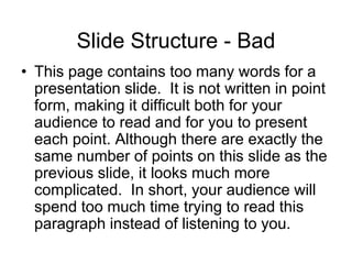 Slide Structure - Bad
• This page contains too many words for a
presentation slide. It is not written in point
form, making it difficult both for your
audience to read and for you to present
each point. Although there are exactly the
same number of points on this slide as the
previous slide, it looks much more
complicated. In short, your audience will
spend too much time trying to read this
paragraph instead of listening to you.
 