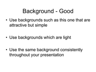 Background - Good
• Use backgrounds such as this one that are
attractive but simple
• Use backgrounds which are light
• Use the same background consistently
throughout your presentation
 