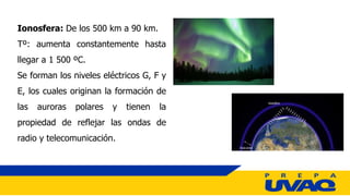 Ionosfera: De los 500 km a 90 km.
Tº: aumenta constantemente hasta
llegar a 1 500 ºC.
Se forman los niveles eléctricos G, F y
E, los cuales originan la formación de
las auroras polares y tienen la
propiedad de reflejar las ondas de
radio y telecomunicación.