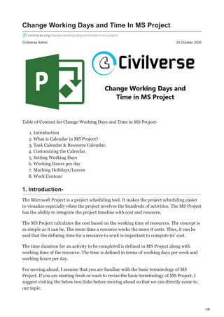 1/8
Civilverse Admin 25 October 2020
Change Working Days and Time In MS Project
civilverse.org/change-working-days-and-time-in-ms-project
Table of Content for Change Working Days and Time in MS Project-
1. Introduction
2. What is Calendar in MS Project?
3. Task Calendar & Resource Calendar.
4. Customizing the Calendar.
5. Setting Working Days
6. Working Hours per day
7. Marking Holidays/Leaves
8. Work Contour
1. Introduction-
The Microsoft Project is a project scheduling tool. It makes the project scheduling easier
to visualize especially when the project involves the hundreds of activities. The MS Project
has the ability to integrate the project timeline with cost and resource.
The MS Project calculates the cost based on the working time of resources. The concept is
as simple as it can be. The more time a resource works the more it costs. Thus, it can be
said that the defining time for a resource to work is important to compute its’ cost.
The time duration for an activity to be completed is defined in MS Project along with
working time of the resource. The time is defined in terms of working days per week and
working hours per day.
For moving ahead, I assume that you are familiar with the basic terminology of MS
Project. If you are starting fresh or want to revise the basic terminology of MS Project, I
suggest visiting the below two links before moving ahead so that we can directly come to
our topic.
 