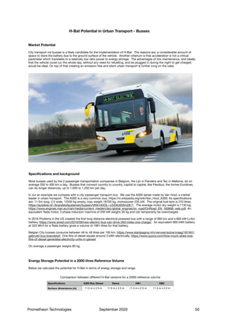 H-Bat Potential in Urban Transport - Busses
City transport via busses is a likely candidate for the implementation of H-Bat. The reasons are: a considerable amount of
space to store the battery due to the ground surface of the vehicle. Another criterium is that acceleration is not a critical
parameter which translates to a relatively low ratio power to energy storage. The advantages of low maintenance, and ideally
that the vehicle could run the whole day, without any need for refuelling, and be plugged in during the night to get charged
would be ideal. On top of that creating an emission free and silent urban transport is further icing on the cake.
Market Potential
Most busses used by the 2 passenger transportation companies in Belgium, the Lijn in Flanders and Tec in Wallonia, do on
average 200 to 400 km a day. Busses that connect country to country, capital to capital, like Flexibus, the former Eurolines,
can do longer distances, up to 1,000 to 1,200 km per day.

In our an example we compare with a city passenger transport bus. We use the A300 series made by Van Hool, a market
leader in urban transport. The A300 is a very common bus, https://nl.wikipedia.org/wiki/Van_Hool_A300. Its specifications
are: 11.5m long, 2.5 wide, 12500 kg empty, max weight 18700 kg, motorpower 235 kW. The original fuel tank is 270 litres,
https://autoline.nl/-/brandstofsystemen/bussen/VAN-HOOL--c543fc65ftm2811. The average motor dry weight is 1130 kg,
https://www.engines.man.eu/man/media/content_medien/doc/global_engines/on_road/OnRoad_EN_160808_web.pdf. An
equivalent Tesla motor, 3 phase induction machine of 200 kW weighs 35 kg and can temporarily be overcharged.

In 2016 Protterra in the US created the first long distance electrical powered bus with a range of 960 km and a 660 kW Li-Ion
battery, https://www.wired.com/2016/09/new-electric-bus-can-drive-350-miles-one-charge/. An equivalent 660 kWh battery
at 333 Wh/l for a Tesla battery gives a volume of 1981 litres for that battery.

Belgian City busses consume between 46 to 49 litres per 100 km, https://www.startpagina.nl/v/vervoer/autos/vraag/187461/
gebruikt-bus-brandstof/. One litre of diesel equals around 3 kWh electrically, https://www.quora.com/How-much-does-one-
litre-of-diesel-generates-electricity-units-in-genset.

On average a passenger weighs 80 kg.
Specifications and background
Comparison between diﬀerent H-Bat versions for a 2000l reference volume
Specifications A300 Bus Diesel Demo HB1 HB2
Surface dimensions (m) 11.5 m x 2.5 m 11.5 m x 2.5 m 11.5 m x 2.5 m 11.5 m x 2.5 m
Specifications
Below we calculate the potential for H-Bat in terms of energy storage and range.
Energy Storage Potential in a 2000 litres Reference Volume
Prometheon Technologies September 2020 50
 