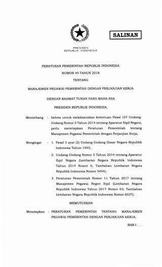 SRTINRN
PRES IDEN
REPUBLIK INDONESIA
PERATURAN PEMERINTAH REPUBLIK INDONESIA
NOMOR 49 TAHUN 2018
TENTANG
MANAJEMEN PEGAWAI PEMERINTAH DENGAN PERJANJIAN KERJA
DENGAN RAHMAT TUHAN YANG MAHA ESA
PRESIDEN REPUBLTK INDONESIA,
Menimbang bahwa untuk melaksanakan ketentuan Pasal 107 Undang-
Undang Nomor 5 Tahun 2Ol4 tentang Aparatur Sipil Negara,
perlu menetapkan Peraturan Pemerintah tentang
Manajemen Pegawai Pemerintah dengan perjanjian Keda;
Mengingat 1. Pasal 5 ayat (2) Undang-Undang Dasar Negara Republik
Indonesia Tahun 1945;
2. Undang-Undang Nomor 5 Tahun 2Ol4 tentang Aparatur
Sipil Negara (Lembaran Negara Republik Indonesia
Tahun 2Ol4 Nomor 6, Tambahan Lembaran Negara
Republik Indonesia Nomor 5a9a
3. Peraturan Pemerintah Nomor 11 Tahun 2OLZ tentang
Manajemen Pegawai Negeri Sipil (Lembaran Negara
Republik Indonesia Tahun 2OLZ Nomor 63, Tambahan
Lembaran Negara Republik Indonesia Nomor 603Zl;
MEMUTUSI(AN:
MenetapKan : PERATURAN PEMERINTAH TENTANG MANAJEMEN
PEGAWAI PEMERINTAH DENGAN PERJANJIAN KERJA.
BABI.
 