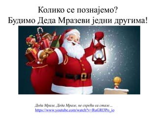 Колико се познајемо?
Будимо Деда Мразеви једни другима!
Деда Мразе, Деда Мразе, не скрећи са стазе...
https://www.youtube.com/watch?v=RuGRl3Po_io
 