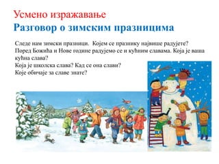 Усмено изражавање
Разговор о зимским празницима
Следе нам зимски празници. Којем се празнику највише радујете?
Поред Божића и Нове године радујемо се и кућним славама. Која је ваша
кућна слава?
Која је школска слава? Кад се она слави?
Које обичаје за славе знате?
 