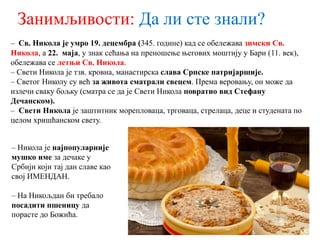 Занимљивости: Да ли сте знали?
– Св. Никола је умро 19. децембра (345. године) кад се обележава зимски Св.
Никола, а 22. маја, у знак сећања на преношење његових моштију у Бари (11. век),
обележава се летњи Св. Никола.
– Свети Никола је тзв. кровна, манастирска слава Српске патријаршије.
– Светог Николу су већ за живота сматрали свецем. Према веровању, он може да
излечи сваку бољку (сматра се да је Свети Никола повратио вид Стефану
Дечанском).
– Свети Никола је заштитник морепловаца, трговаца, стрелаца, деце и студената по
целом хришћанском свету.
– Никола је најпопуларније
мушко име за дечаке у
Србији који тај дан славе као
свој ИМЕНДАН.
– На Никољдан би требало
посадити пшеницу да
порасте до Божића.
 