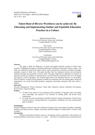 Journal of Education and Practice                                                              www.iiste.org
ISSN 2222-1735 (Paper) ISSN 2222-288X (Online)
Vol 2, No 1, 2011



   Talent Hunt of Diverse Workforce can be achieved: By
Educating and Implementing Similar and Equitable Education
                   Practices in a Culture


                                          Muhammad Imran Hanif
                              University of Electronic Science and Technology
                                        Chengdu-Republic of China

                                                Shao Yunfei
                              University of Electronic Science and Technology
                                        Chengdu-Republic of China
                                        Email: shaoyf@uestc.edu.cn

                                                Asif Kamran
                              University of Electronic Science and Technology
                                        Chengdu-Republic of China
                                    Email: asifkamrankhan@gmail.com

Abstract:
          The paper is about the differences of varied and parallel education systems of South Asian
countries. It highlights the impacts of producing differences in different social classes within a culture. The
study was conducted to find out the major reasons, merits and demerits of primary, secondary and higher
secondary systems of South Asia. The paper describes that how education systems and environment
facilitate and shape the personality of diverse talent. The paper elaborates the importance of selection of
education institute and medium of communication. It answers that how personality traits of are developed
and capacity is built of graduates. The research paper answers the questions that how we can produce
diverse workforce in shape of fresh graduates available for recruitment. How the leading public and private
organizations can recruit diversified potential, competitive personality characters and traits within a
culture?
Keywords:
Diversity Management, Diverse Education, Talent Hunt, Education Systems, Education Environment,
Social Classes, Capacity building,
Propose:
          1) To find out the reasons of not producing diverse workforce of equitable talent, personality
               traits, knowledge and exposure to be recruited by leading public and private sector
               organizations
          2) To study the merits and demerits of parallel education systems and mediums of South Asian
               Countries, that are creating differences in perceptions, confidence level and communication
               gaps in children?

Methodology:
Research findings are based on interviews and brain storming sessions with students of leading Cambridge
institutes and Federal schools, colleges, universities and HR managers of leading MNCs in South Asian
Countries
Introduction:
          Different and parallel education systems in developing countries especially in sub-continent are
producing different social classes systems in a culture. The brain of a child gets basic nourishment from

                                                     14
 