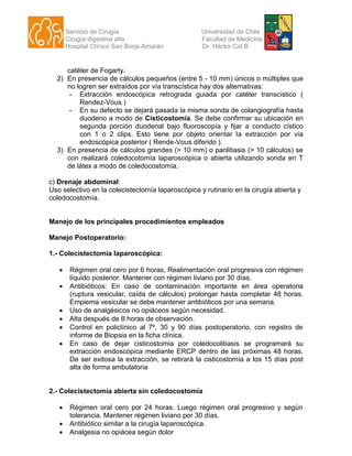 Servicio de Cirugía Universidad de Chile
Cirugía digestiva alta Facultad de Medicina
Hospital Clínico San Borja-Arriarán Dr. Héctor Cid B.
catéter de Fogarty.
2) En presencia de cálculos pequeños (entre 5 - 10 mm) únicos o múltiples que
no logren ser extraídos por vía transcística hay dos alternativas:
- Extracción endoscópica retrograda guiada por catéter transcístico (
Rendez-Vous )
- En su defecto se dejará pasada la misma sonda de colangiografía hasta
duodeno a modo de Cisticostomía. Se debe confirmar su ubicación en
segunda porción duodenal bajo fluoroscopía y fijar a conducto cístico
con 1 o 2 clips. Esto tiene por objeto orientar la extracción por vía
endoscópica posterior ( Rende-Vous diferido ).
3) En presencia de cálculos grandes (> 10 mm) o panlitiasis (> 10 cálculos) se
con realizará coledocotomía laparoscópica o abierta utilizando sonda en T
de látex a modo de coledocostomía.
c) Drenaje abdominal:
Uso selectivo en la colecistectomía laparoscópica y rutinario en la cirugía abierta y
coledocostomía.
Manejo de los principales procedimientos empleados
Manejo Postoperatorio:
1.- Colecistectomía laparoscópica:
 Régimen oral cero por 6 horas, Realimentación oral progresiva con régimen
líquido posterior. Mantener con régimen liviano por 30 días.
 Antibióticos: En caso de contaminación importante en área operatoria
(ruptura vesicular, caída de cálculos) prolongar hasta completar 48 horas.
Empiema vesicular se debe mantener antibióticos por una semana.
 Uso de analgésicos no opiáceos según necesidad.
 Alta después de 8 horas de observación.
 Control en policlínico al 7º, 30 y 90 días postoperatorio, con registro de
informe de Biopsia en la ficha clínica.
 En caso de dejar cisticostomia por coledocolitiasis se programará su
extracción endoscópica mediante ERCP dentro de las próximas 48 horas.
De ser exitosa la extracción, se retirará la cisticostomía a los 15 días post
alta de forma ambulatoria
2.- Colecistectomía abierta sin coledocostomía
 Régimen oral cero por 24 horas. Luego régimen oral progresivo y según
tolerancia. Mantener régimen liviano por 30 días.
 Antibiótico similar a la cirugía laparoscópica.
 Analgesia no opiácea según dolor
 