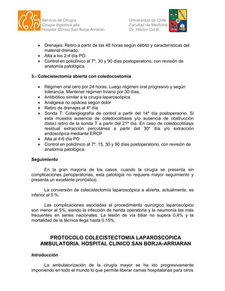 Servicio de Cirugía Universidad de Chile
Cirugía digestiva alta Facultad de Medicina
Hospital Clínico San Borja-Arriarán Dr. Héctor Cid B.
 Drenajes: Retiro a partir de las 48 horas según débito y características del
material drenado.
 Alta a los 2-4 día PO.
 Control en policlínico al 7º, 30 y 90 días postoperatorio, con revisión de
anatomía patológica.
3.- Colecistectomía abierta con coledocostomía
 Régimen oral cero por 24 horas. Luego régimen oral progresivo y según
tolerancia. Mantener régimen liviano por 30 días.
 Antibiótico similar a la cirugía laparoscópica.
 Analgesia no opiácea según dolor
 Retiro de drenajes al 4º día
 Sonda T: Colangiografía de control a partir del 14º día postoperaorio. Si
esta muestra ausencia de coledocolitiasis y/o ausencia de obstrucción
dista,l retiro de la sonda T a partir del 21º día. En caso de coledocolitiasis
residual extracción percutánea a partir del 30º día y/o extracción
endoscópica mediante ERCP
 Alta al 4-6 día PO
 Control en policlínico al 7º, 15, 30 y 90 días postoperatorio, con revisión de
anatomía patológica.
Seguimiento
En la gran mayoría de los casos, cuando la cirugía se presenta sin
complicaciones perioperatorias, esta patología no requiere mayor seguimiento y
presenta un excelente pronóstico.
La conversión de colecistectomía laparoscópica a abierta, actualmente, es
inferior al 5 %.
Las complicaciones asociadas al procedimiento quirúrgico laparoscópico
son menor al 5%, siendo la infección de herida operatoria y la neumonía las más
frecuentes en series nacionales. La lesión de vía biliar no supera 0,4% y la
mortalidad de la técnica llega hasta 0,15%.
PROTOCOLO COLECISTECTOMIA LAPAROSCOPICA
AMBULATORIA. HOSPITAL CLINICO SAN BORJA-ARRIARAN
Introducción
La ambulatorización de la cirugía mayor se ha ido progresivamente
imponiendo en todo el mundo lo que permite liberar camas hospitalarias para otros
 