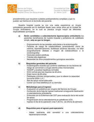 Servicio de Cirugía Universidad de Chile
Cirugía digestiva alta Facultad de Medicina
Hospital Clínico San Borja-Arriarán Dr. Héctor Cid B.
procedimientos que requieran cuidados postoperatorios complejos y que no
pueden ser hechos en el domicilio del paciente.
Nuestro hospital cuenta ya con una vasta experiencia en cirugía
ambulatoria generada por lo realizado desde hace varios años por la Unidad de
Cirugía Ambulatoria, en la cual se practica cirugía mayor de diferentes
especialidades quirúrgicas
a) Serán candidatos a colecistectomía laparoscópica ambulatoria los
pacientes beneficiarios de nuestro hospital y portadores de colelitiasis
simple, esto es que no tengan:
- Engrosamiento de las paredes vesiculares a la ecotomografía.
- Factores de riesgo de coledocolitiasis (antecedentes claros de
ictericia, hiperbilirrubinemia, fosfatasas alcalinas elevadas, vía biliar
ecograficamente dilatada o imagen de coledocolitíasis a la
ecotomografía).
- Vesículas esclero-atróficas
- Fístulas bilio-digestivas
- Necesidad de otros procedimientos quirúrgicos asociados
b) Requisitos generales del paciente:
- Ecotomografía reciente que confirme colelitiasis sin los factores de
riesgo de conversión a cirugía abierta antes mencionados
- HUGOP y pruebas hepáticas normales
- ECG normal para los mayores de 40 años
- Edad menor de 60 años
- Patologías crónicas compensadas y que no alteren la capacidad
funcional (ASA I y II )
- Red de apoyo social adecuado
- Contar con línea telefónica en su domicilio
c) Metodología para el ingreso:
- Evaluación en policlínico por cirujano del Servicio de Cirugía
- Confección de la hoja de ingreso tradicional consignando destinación
a colecistectomia ambulatoria.
- Entrevista con la Enfermera del CDT para evaluación de la red social
de apoyo.
- Programación de la colecistectomía en pabellones UCA .
- Ingreso el día de la operación a las 7,30 hrs. vía oficina de admisión.
d) Requisitos para el egreso post-operatorio:
- Haber realmente sido sometido a una colecistectomía
laparoscópica simple.
 