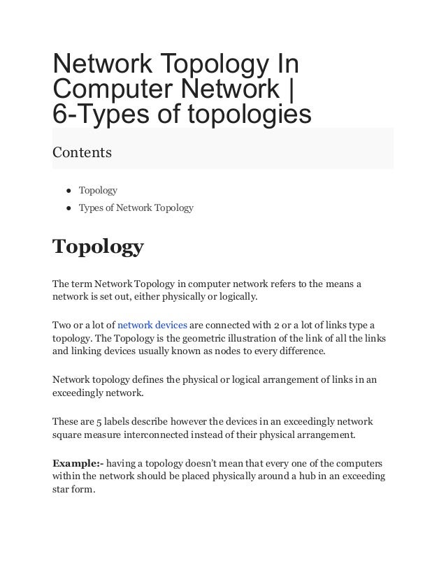 Network Topology In
Computer Network |
6-Types of topologies
Contents
● Topology
● Types of Network Topology
Topology
The term Network Topology in computer network refers to the means a
network is set out, either physically or logically.
Two or a lot of network devices are connected with 2 or a lot of links type a
topology. The Topology is the geometric illustration of the link of all the links
and linking devices usually known as nodes to every difference.
Network topology defines the physical or logical arrangement of links in an
exceedingly network.
These are 5 labels describe however the devices in an exceedingly network
square measure interconnected instead of their physical arrangement.
Example:- having a topology doesn’t mean that every one of the computers
within the network should be placed physically around a hub in an exceeding
star form.
 
