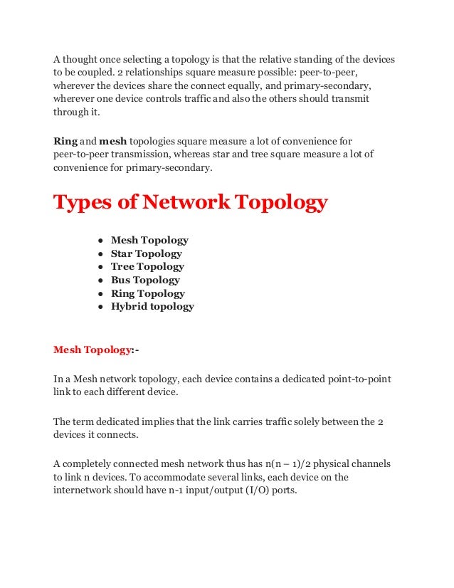 A thought once selecting a topology is that the relative standing of the devices
to be coupled. 2 relationships square measure possible: peer-to-peer,
wherever the devices share the connect equally, and primary-secondary,
wherever one device controls traffic and also the others should transmit
through it.
Ring and mesh topologies square measure a lot of convenience for
peer-to-peer transmission, whereas star and tree square measure a lot of
convenience for primary-secondary.
Types of Network Topology
● Mesh Topology
● Star Topology
● Tree Topology
● Bus Topology
● Ring Topology
● Hybrid topology
Mesh Topology:-
In a Mesh network topology, each device contains a dedicated point-to-point
link to each different device.
The term dedicated implies that the link carries traffic solely between the 2
devices it connects.
A completely connected mesh network thus has n(n – 1)/2 physical channels
to link n devices. To accommodate several links, each device on the
internetwork should have n-1 input/output (I/O) ports.
 