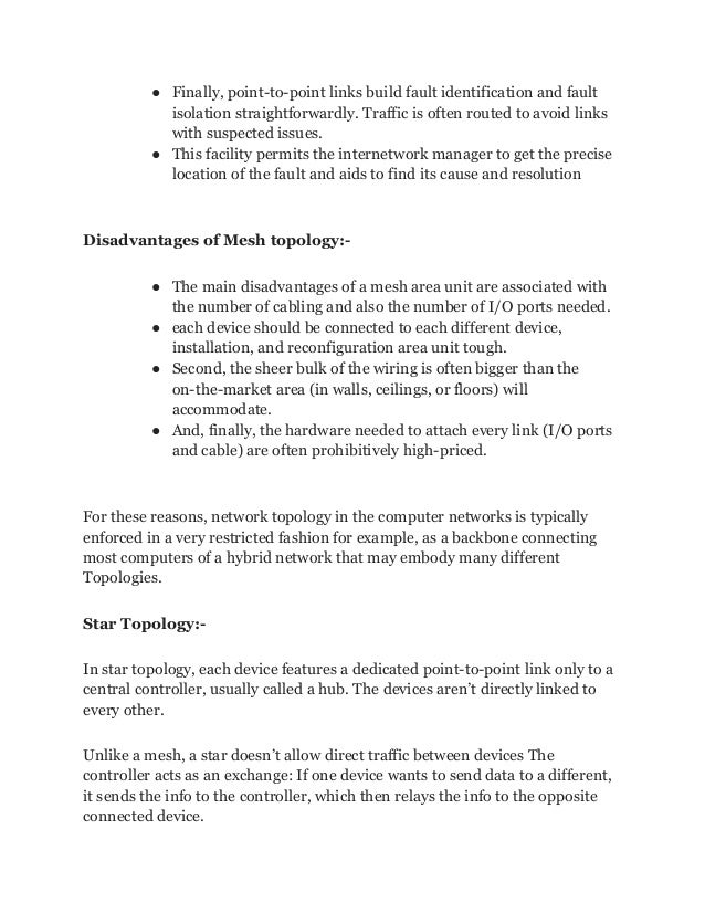 ● Finally, point-to-point links build fault identification and fault
isolation straightforwardly. Traffic is often routed to avoid links
with suspected issues.
● This facility permits the internetwork manager to get the precise
location of the fault and aids to find its cause and resolution
Disadvantages of Mesh topology:-
● The main disadvantages of a mesh area unit are associated with
the number of cabling and also the number of I/O ports needed.
● each device should be connected to each different device,
installation, and reconfiguration area unit tough.
● Second, the sheer bulk of the wiring is often bigger than the
on-the-market area (in walls, ceilings, or floors) will
accommodate.
● And, finally, the hardware needed to attach every link (I/O ports
and cable) are often prohibitively high-priced.
For these reasons, network topology in the computer networks is typically
enforced in a very restricted fashion for example, as a backbone connecting
most computers of a hybrid network that may embody many different
Topologies.
Star Topology:-
In star topology, each device features a dedicated point-to-point link only to a
central controller, usually called a hub. The devices aren’t directly linked to
every other.
Unlike a mesh, a star doesn’t allow direct traffic between devices The
controller acts as an exchange: If one device wants to send data to a different,
it sends the info to the controller, which then relays the info to the opposite
connected device.
 