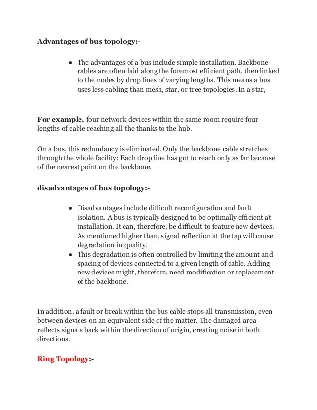 Advantages of bus topology:-
● The advantages of a bus include simple installation. Backbone
cables are often laid along the foremost efficient path, then linked
to the nodes by drop lines of varying lengths. This means a bus
uses less cabling than mesh, star, or tree topologies. In a star,
For example, four network devices within the same room require four
lengths of cable reaching all the thanks to the hub.
On a bus, this redundancy is eliminated. Only the backbone cable stretches
through the whole facility: Each drop line has got to reach only as far because
of the nearest point on the backbone.
disadvantages of bus topology:-
● Disadvantages include difficult reconfiguration and fault
isolation. A bus is typically designed to be optimally efficient at
installation. It can, therefore, be difficult to feature new devices.
As mentioned higher than, signal reflection at the tap will cause
degradation in quality.
● This degradation is often controlled by limiting the amount and
spacing of devices connected to a given length of cable. Adding
new devices might, therefore, need modification or replacement
of the backbone.
In addition, a fault or break within the bus cable stops all transmission, even
between devices on an equivalent side of the matter. The damaged area
reflects signals back within the direction of origin, creating noise in both
directions.
Ring Topology:-
 
