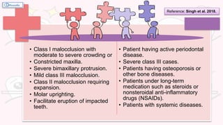 • Class I malocclusion with
moderate to severe crowding or
• Constricted maxilla.
• Severe bimaxillary protrusion.
• Mild class III malocclusion.
• Class II malocclusion requiring
expansion.
• Molar uprighting.
• Facilitate eruption of impacted
teeth.
• Patient having active periodontal
disease.
• Severe class III cases.
• Patients having osteoporosis or
other bone diseases.
• Patients under long-term
medication such as steroids or
nonsteroidal anti-inflammatory
drugs (NSAIDs).
• Patients with systemic diseases.
Reference: Singh et al. 2018.
 