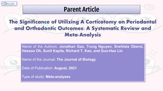 Parent Article
The Significance of Utilizing A Corticotomy on Periodontal
and Orthodontic Outcomes: A Systematic Review and
Meta-Analysis
Name of the Authors: Jonathan Gao, Trung Nguyen, Snehlata Oberoi,
Heesoo Oh, Sunil Kapila, Richard T. Kao, and Guo-Hao Lin
Name of the Journal: The Journal of Biology
Date of Publication: August, 2021
Type of study: Meta-analyses
 