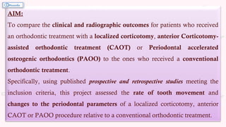 AIM:
To compare the clinical and radiographic outcomes for patients who received
an orthodontic treatment with a localized corticotomy, anterior Corticotomy-
assisted orthodontic treatment (CAOT) or Periodontal accelerated
osteogenic orthodontics (PAOO) to the ones who received a conventional
orthodontic treatment.
Specifically, using published prospective and retrospective studies meeting the
inclusion criteria, this project assessed the rate of tooth movement and
changes to the periodontal parameters of a localized corticotomy, anterior
CAOT or PAOO procedure relative to a conventional orthodontic treatment.
 
