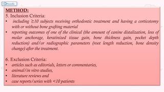 METHOD:
5. Inclusion Criteria:
• including ≥10 subjects receiving orthodontic treatment and having a corticotomy
with or without bone grafting material
• reporting outcomes of one of the clinical (the amount of canine distalization, loss of
molar anchorage, keratinized tissue gain, bone thickness gain, pocket depth
reduction) and/or radiographic parameters (root length reduction, bone density
change) after the treatment.
6. Exclusion Criteria:
• articles such as editorials, letters or commentaries,
• animal/in vitro studies,
• literature reviews and
• case reports/series with <10 patients
 