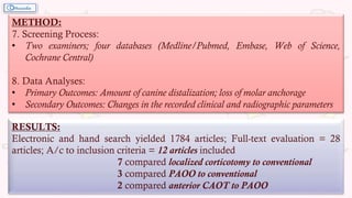 METHOD:
7. Screening Process:
• Two examiners; four databases (Medline/Pubmed, Embase, Web of Science,
Cochrane Central)
8. Data Analyses:
• Primary Outcomes: Amount of canine distalization; loss of molar anchorage
• Secondary Outcomes: Changes in the recorded clinical and radiographic parameters
RESULTS:
Electronic and hand search yielded 1784 articles; Full-text evaluation = 28
articles; A/c to inclusion criteria = 12 articles included
7 compared localized corticotomy to conventional
3 compared PAOO to conventional
2 compared anterior CAOT to PAOO
 