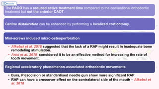 The PAOO has a reduced active treatment time compared to the conventional orthodontic
treatment but not the anterior CAOT.
Canine distalization can be enhanced by performing a localized corticotomy.
Mini-screws induced micro-osteoperforation
• Alkebsi et al. 2018 suggested that the lack of a RAP might result in inadequate bone
remodeling stimulation.
• Arici et al. 2018 considered it to be an effective method for increasing the rate of
tooth movement.
Regional acceleratory phenomenon-associated orthodontic movements
• Burs, Piezocision or standardised needle gun show more significant RAP
• RAP can have a crossover effect on the contralateral side of the mouth – Alkebsi et
al. 2018
 