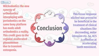 Wilckodontics the new
synergy of
orthodontics
interplaying with
periodontics on the
same bony platform
has made adult
orthodontics a reality.
This credit goes to the
regional accelerated
phenomenon
due to transient
osteopenia.
This tissue response
elicited was proved to
be beneficial in the
treatment of clinical
situations like
decrowding, molar
intrusion etc. So, ACS
is effective at
accelerating
tooth movement.
Conclusion
 