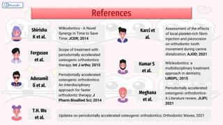 References
Wilkodontics - A Novel
Synergy in Time to Save
Time; JCDR; 2014
Periodontally accelerated
osteogenic orthodontics:
An interdisciplinary
approach for faster
orthodontic therapy; J
Pharm Bioallied Sci; 2014
Updates on periodontally accelerated osteogenic orthodontics; Orthodontic Waves; 2021
Scope of treatment with
periodontally accelerated
osteogenic orthodontics
therapy; Int J ortho; 2015
Assessment of the effects
of local platelet-rich fibrin
injection and piezocision
on orthodontic tooth
movement during canine
distalization; AJOD; 2021
Wilckodontics: a
multidisciplinary treatment
approach in dentistry;
IJRDPL; 2015
Periodontally accelerated
osteogenic orthodontics-
A Literature review; JIJPI;
2021
Shirisha
K et al.
Adusumil
li et al.
T.H. Wu
et al.
Ferguson
et al.
Karci et
al.
Kumar S
et al.
Meghana
et al.
 