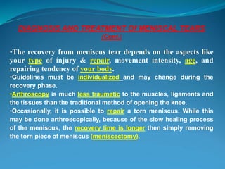 DIAGNOSIS AND TREATMENT Of MENISCAL TEARS
(Cont.)
•The recovery from meniscus tear depends on the aspects like
your type of injury & repair, movement intensity, age, and
repairing tendency of your body.
•Guidelines must be individualized and may change during the
recovery phase.
•Arthroscopy is much less traumatic to the muscles, ligaments and
the tissues than the traditional method of opening the knee.
•Occasionally, it is possible to repair a torn meniscus. While this
may be done arthroscopically, because of the slow healing process
of the meniscus, the recovery time is longer then simply removing
the torn piece of meniscus (meniscectomy).
 