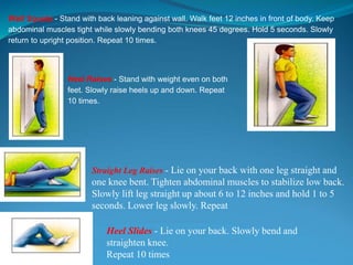 Wall Squats - Stand with back leaning against wall. Walk feet 12 inches in front of body. Keep
abdominal muscles tight while slowly bending both knees 45 degrees. Hold 5 seconds. Slowly
return to upright position. Repeat 10 times.
Heel Raises - Stand with weight even on both
feet. Slowly raise heels up and down. Repeat
10 times.
Straight Leg Raises - Lie on your back with one leg straight and
one knee bent. Tighten abdominal muscles to stabilize low back.
Slowly lift leg straight up about 6 to 12 inches and hold 1 to 5
seconds. Lower leg slowly. Repeat
Heel Slides - Lie on your back. Slowly bend and
straighten knee.
Repeat 10 times
 