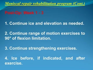 Meniscal repair rehabilitation program (Cont.)
Post-Op: Week 1 - 3
1. Continue ice and elevation as needed.
2. Continue range of motion exercises to
90° of flexion limitation.
3. Continue strengthening exercises.
4. Ice before, if indicated, and after
exercise.
 