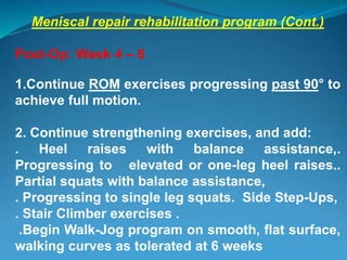Meniscal repair rehabilitation program (Cont.)
Post-Op: Week 4 – 8
1.Continue ROM exercises progressing past 90° to
achieve full motion.
2. Continue strengthening exercises, and add:
. Heel raises with balance assistance,.
Progressing to elevated or one-leg heel raises..
Partial squats with balance assistance,
. Progressing to single leg squats. Side Step-Ups,
. Stair Climber exercises .
.Begin Walk-Jog program on smooth, flat surface,
walking curves as tolerated at 6 weeks
 