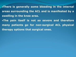 There is generally some bleeding in the internal
areas surrounding the ACL and is manifested by a
swelling in the knee area.
The pain itself is not so severe and therefore
many patients go for non-surgical ACL physical
therapy options that surgical ones.
 